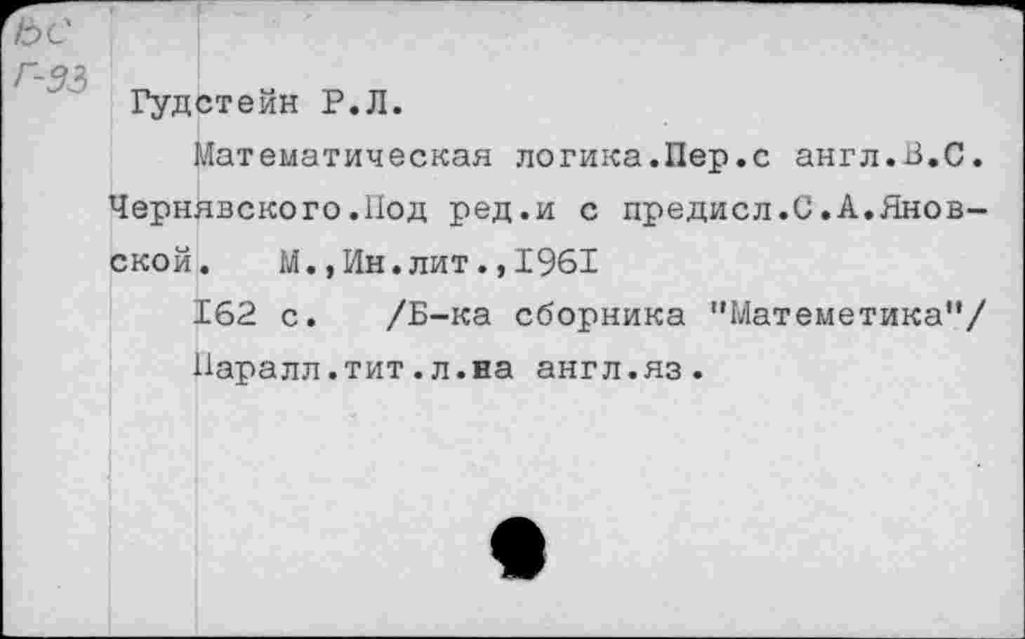 ﻿ьс
Г-33 ■
Гудстейн Р.Л.
Математическая логика.Пер.с англ.В.С. Чернявского.Под ред.и с предисл.С.А.Яновской. М.,Ин.лит.,1961
162 с. /Б-ка сборника "Матеметика"/ Паралл.тит.л.на англ.яз.